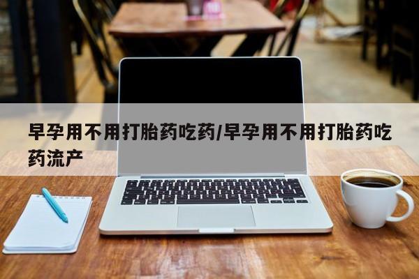 打胎药的微信联系方式早孕用不用打胎药吃药/早孕用不用打胎药吃药流产